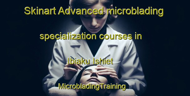 Skinart Advanced microblading specialization courses in Ibiaku Ishiet | MicrobladingTraining | MicrobladingClasses | SkinartTraining-Nigeria