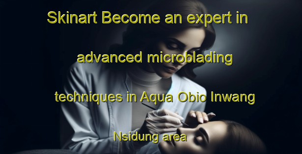 Skinart Become an expert in advanced microblading techniques in Aqua Obio Inwang Nsidung area | MicrobladingTraining | MicrobladingClasses | SkinartTraining-Nigeria