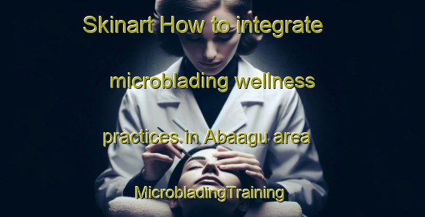 Skinart How to integrate microblading wellness practices in Abaagu area | #MicrobladingTraining #MicrobladingClasses #SkinartTraining-Nigeria