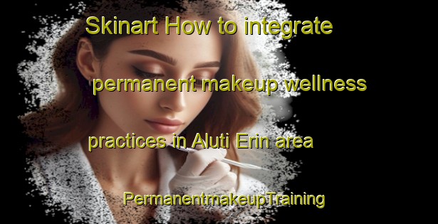 Skinart How to integrate permanent makeup wellness practices in Aluti Erin area | PermanentmakeupTraining | PermanentmakeupClasses | SkinartTraining-Nigeria
