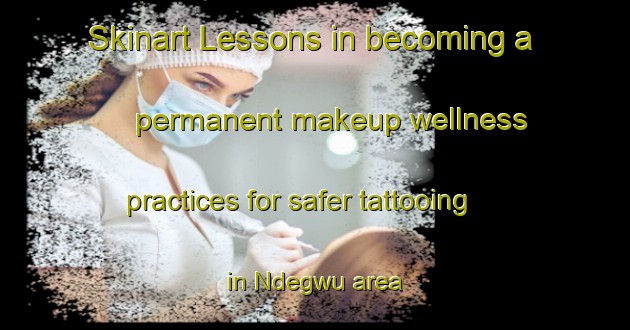 Skinart Lessons in becoming a permanent makeup wellness practices for safer tattooing in Ndegwu area | PermanentmakeupTraining | PermanentmakeupClasses | SkinartTraining-Nigeria